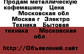 Продам металлическую кофемашину › Цена ­ 22 000 - Московская обл., Москва г. Электро-Техника » Бытовая техника   . Московская обл.